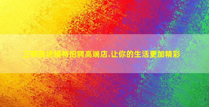 三明夜场模特招聘高端店.让你的生活更加精彩